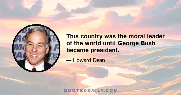 This country was the moral leader of the world until George Bush became president.