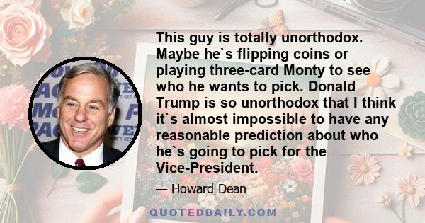 This guy is totally unorthodox. Maybe he`s flipping coins or playing three-card Monty to see who he wants to pick. Donald Trump is so unorthodox that I think it`s almost impossible to have any reasonable prediction