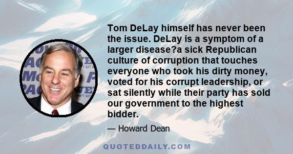 Tom DeLay himself has never been the issue. DeLay is a symptom of a larger disease?a sick Republican culture of corruption that touches everyone who took his dirty money, voted for his corrupt leadership, or sat