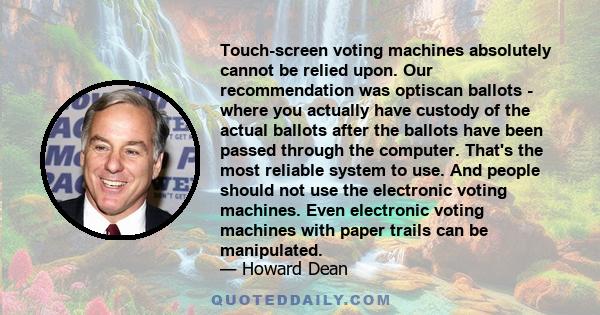 Touch-screen voting machines absolutely cannot be relied upon. Our recommendation was optiscan ballots - where you actually have custody of the actual ballots after the ballots have been passed through the computer.