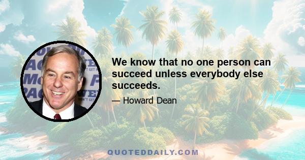 We know that no one person can succeed unless everybody else succeeds.