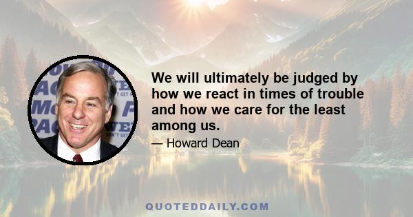 We will ultimately be judged by how we react in times of trouble and how we care for the least among us.