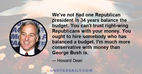 We've not had one Republican president in 34 years balance the budget. You can't trust right-wing Republicans with your money. You ought to hire somebody who has balanced a budget. I'm much more conservative with money