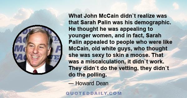 What John McCain didn`t realize was that Sarah Palin was his demographic. He thought he was appealing to younger women, and in fact, Sarah Palin appealed to people who were like McCain, old white guys, who thought she