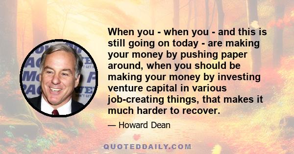 When you - when you - and this is still going on today - are making your money by pushing paper around, when you should be making your money by investing venture capital in various job-creating things, that makes it