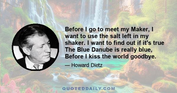 Before I go to meet my Maker, I want to use the salt left in my shaker. I want to find out if it's true The Blue Danube is really blue, Before I kiss the world goodbye.