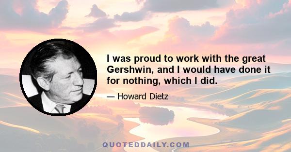 I was proud to work with the great Gershwin, and I would have done it for nothing, which I did.