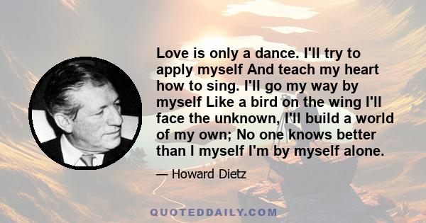 Love is only a dance. I'll try to apply myself And teach my heart how to sing. I'll go my way by myself Like a bird on the wing I'll face the unknown, I'll build a world of my own; No one knows better than I myself I'm