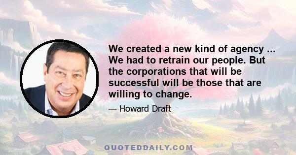 We created a new kind of agency ... We had to retrain our people. But the corporations that will be successful will be those that are willing to change.