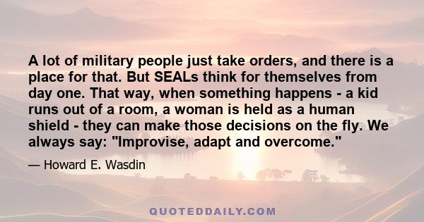 A lot of military people just take orders, and there is a place for that. But SEALs think for themselves from day one. That way, when something happens - a kid runs out of a room, a woman is held as a human shield -