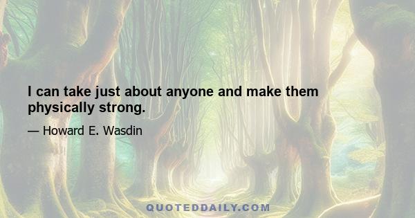 I can take just about anyone and make them physically strong.