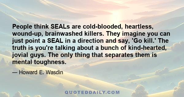 People think SEALs are cold-blooded, heartless, wound-up, brainwashed killers. They imagine you can just point a SEAL in a direction and say, 'Go kill.' The truth is you're talking about a bunch of kind-hearted, jovial