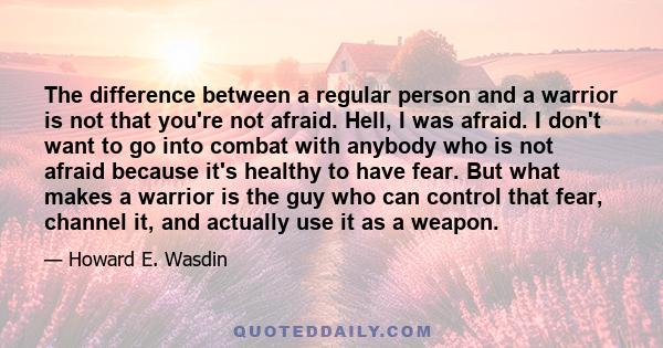 The difference between a regular person and a warrior is not that you're not afraid. Hell, I was afraid. I don't want to go into combat with anybody who is not afraid because it's healthy to have fear. But what makes a