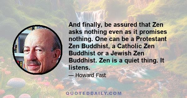 And finally, be assured that Zen asks nothing even as it promises nothing. One can be a Protestant Zen Buddhist, a Catholic Zen Buddhist or a Jewish Zen Buddhist. Zen is a quiet thing. It listens.