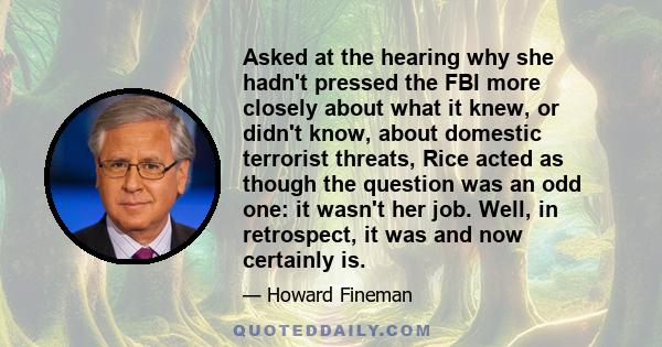 Asked at the hearing why she hadn't pressed the FBI more closely about what it knew, or didn't know, about domestic terrorist threats, Rice acted as though the question was an odd one: it wasn't her job. Well, in