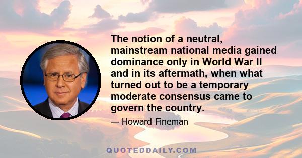 The notion of a neutral, mainstream national media gained dominance only in World War II and in its aftermath, when what turned out to be a temporary moderate consensus came to govern the country.