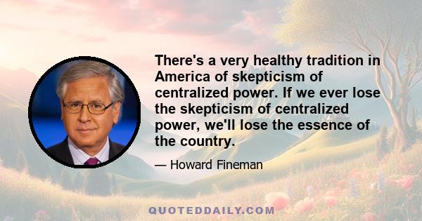 There's a very healthy tradition in America of skepticism of centralized power. If we ever lose the skepticism of centralized power, we'll lose the essence of the country.