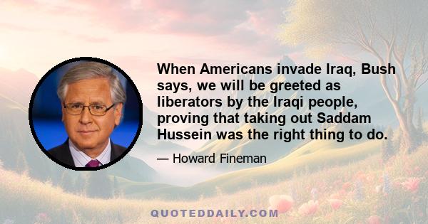 When Americans invade Iraq, Bush says, we will be greeted as liberators by the Iraqi people, proving that taking out Saddam Hussein was the right thing to do.