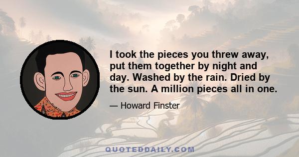 I took the pieces you threw away, put them together by night and day. Washed by the rain. Dried by the sun. A million pieces all in one.