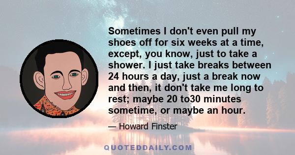 Sometimes I don't even pull my shoes off for six weeks at a time, except, you know, just to take a shower. I just take breaks between 24 hours a day, just a break now and then, it don't take me long to rest; maybe 20