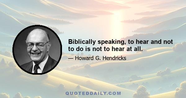 Biblically speaking, to hear and not to do is not to hear at all.