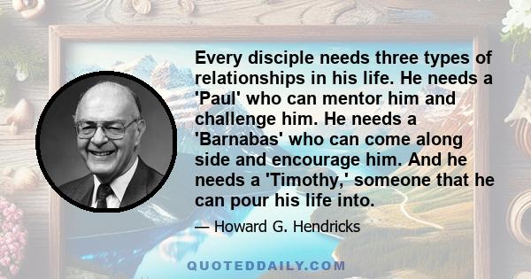 Every disciple needs three types of relationships in his life. He needs a 'Paul' who can mentor him and challenge him. He needs a 'Barnabas' who can come along side and encourage him. And he needs a 'Timothy,' someone