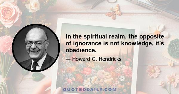 In the spiritual realm, the opposite of ignorance is not knowledge, it's obedience.