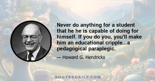 Never do anything for a student that he he is capable of doing for himself. If you do you, you'll make him an educational cripple...a pedagogical paraplegic.