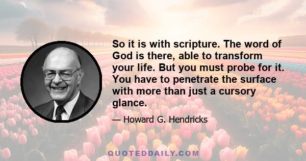 So it is with scripture. The word of God is there, able to transform your life. But you must probe for it. You have to penetrate the surface with more than just a cursory glance.