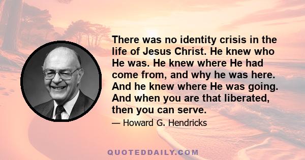 There was no identity crisis in the life of Jesus Christ. He knew who He was. He knew where He had come from, and why he was here. And he knew where He was going. And when you are that liberated, then you can serve.