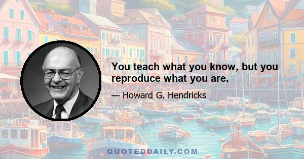 You teach what you know, but you reproduce what you are.