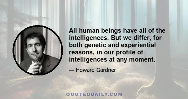 All human beings have all of the intelligences. But we differ, for both genetic and experiential reasons, in our profile of intelligences at any moment.