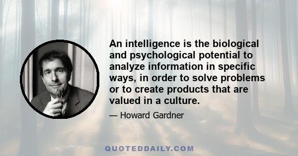 An intelligence is the biological and psychological potential to analyze information in specific ways, in order to solve problems or to create products that are valued in a culture.