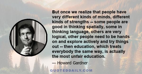 But once we realize that people have very different kinds of minds, different kinds of strengths -- some people are good in thinking spatially, some in thinking language, others are very logical, other people need to be 