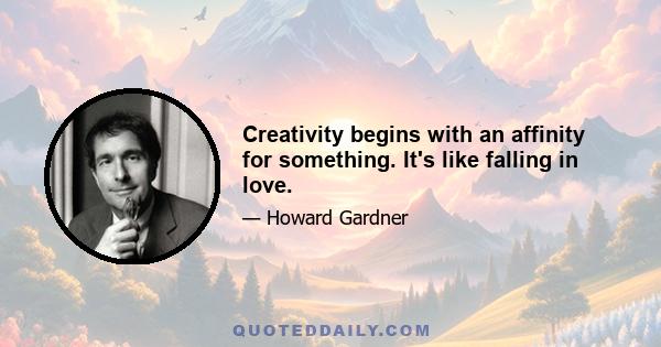 Creativity begins with an affinity for something. It's like falling in love.