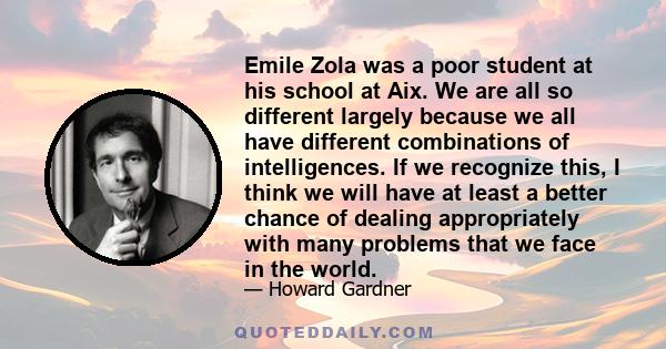 Emile Zola was a poor student at his school at Aix. We are all so different largely because we all have different combinations of intelligences. If we recognize this, I think we will have at least a better chance of