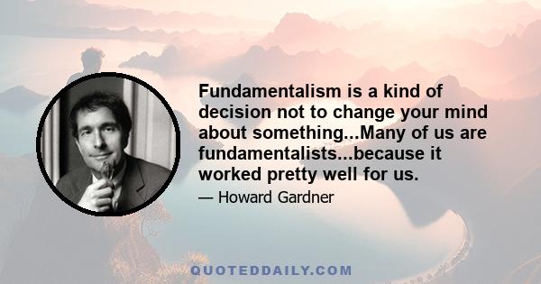 Fundamentalism is a kind of decision not to change your mind about something...Many of us are fundamentalists...because it worked pretty well for us.