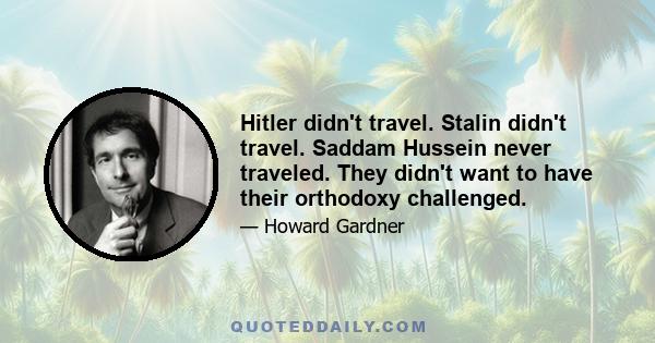 Hitler didn't travel. Stalin didn't travel. Saddam Hussein never traveled. They didn't want to have their orthodoxy challenged.