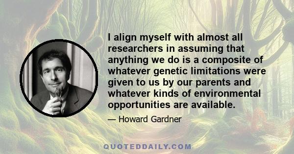 I align myself with almost all researchers in assuming that anything we do is a composite of whatever genetic limitations were given to us by our parents and whatever kinds of environmental opportunities are available.