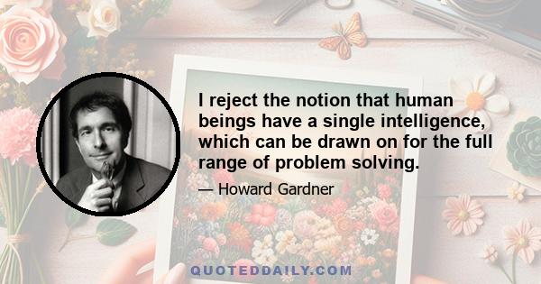 I reject the notion that human beings have a single intelligence, which can be drawn on for the full range of problem solving.