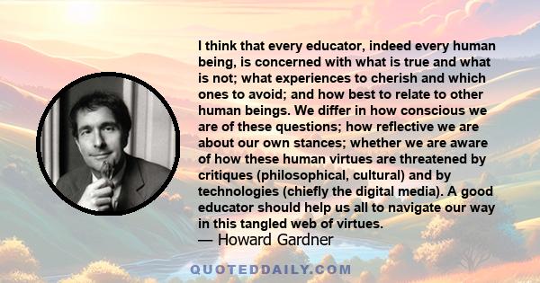 I think that every educator, indeed every human being, is concerned with what is true and what is not; what experiences to cherish and which ones to avoid; and how best to relate to other human beings. We differ in how