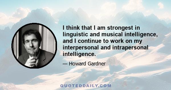 I think that I am strongest in linguistic and musical intelligence, and I continue to work on my interpersonal and intrapersonal intelligence.