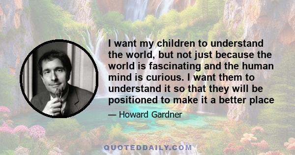 I want my children to understand the world, but not just because the world is fascinating and the human mind is curious. I want them to understand it so that they will be positioned to make it a better place