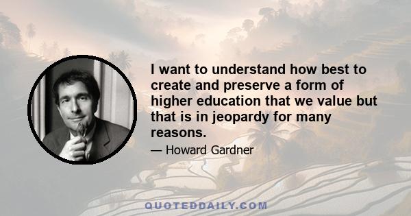 I want to understand how best to create and preserve a form of higher education that we value but that is in jeopardy for many reasons.