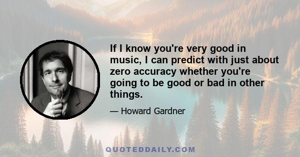 If I know you're very good in music, I can predict with just about zero accuracy whether you're going to be good or bad in other things.