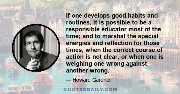 If one develops good habits and routines, it is possible to be a responsible educator most of the time; and to marshal the special energies and reflection for those times, when the correct course of action is not clear, 