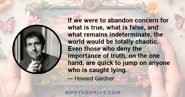 If we were to abandon concern for what is true, what is false, and what remains indeterminate, the world would be totally chaotic. Even those who deny the importance of truth, on the one hand, are quick to jump on