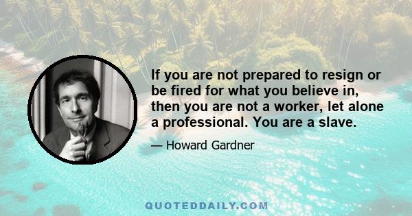 If you are not prepared to resign or be fired for what you believe in, then you are not a worker, let alone a professional. You are a slave.