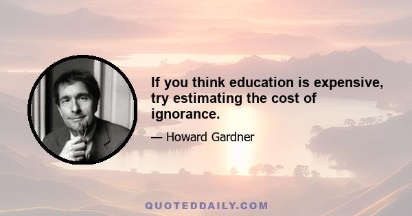 If you think education is expensive, try estimating the cost of ignorance.