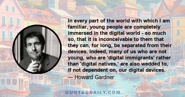 In every part of the world with which I am familiar, young people are completely immersed in the digital world - so much so, that it is inconceivable to them that they can, for long, be separated from their devices.